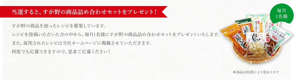 『当選すると、すが野の商品詰め合わせセットをプレゼント！』 すが野の商品を使ったレシピを募集しています。レシピを投稿いただいた方の中から、毎月1名様にすが野の商品詰め合わせセットをプレゼントいたします。また、採用されたレシピは当社ホームページに掲載させていただきます。何度でも応募できますので、是非ご応募ください！